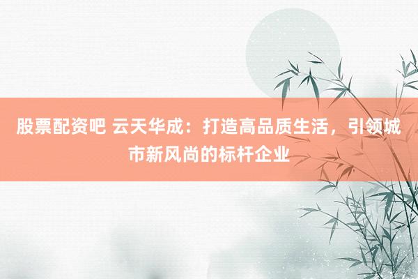 股票配资吧 云天华成：打造高品质生活，引领城市新风尚的标杆企业