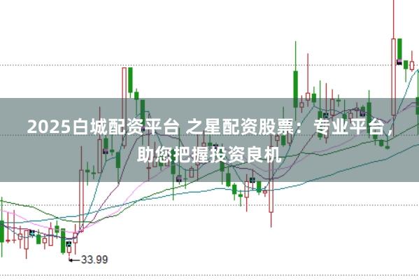 2025白城配资平台 之星配资股票：专业平台，助您把握投资良机