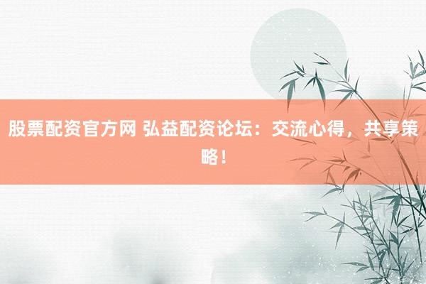 股票配资官方网 弘益配资论坛：交流心得，共享策略！