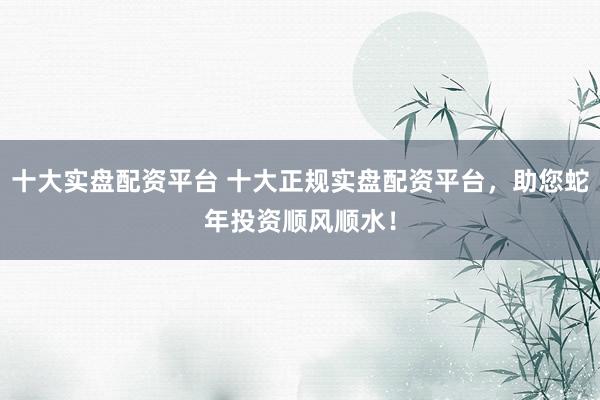 十大实盘配资平台 十大正规实盘配资平台，助您蛇年投资顺风顺水！