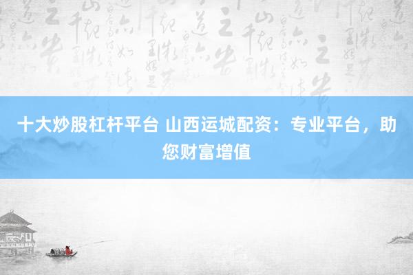十大炒股杠杆平台 山西运城配资：专业平台，助您财富增值