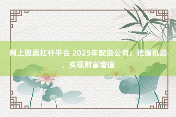 网上股票杠杆平台 2025年配资公司：把握机遇，实现财富增值