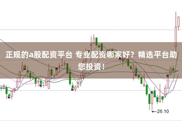 正规的a股配资平台 专业配资哪家好？精选平台助您投资！
