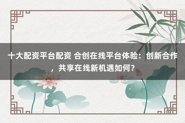 十大配资平台配资 合创在线平台体验：创新合作，共享在线新机遇如何？
