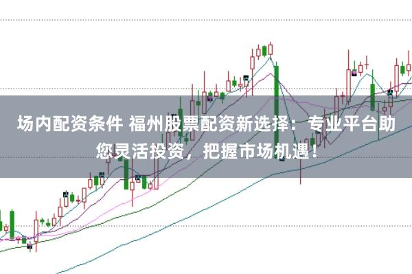 场内配资条件 福州股票配资新选择：专业平台助您灵活投资，把握市场机遇！