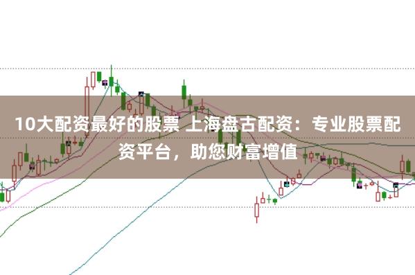 10大配资最好的股票 上海盘古配资：专业股票配资平台，助您财富增值