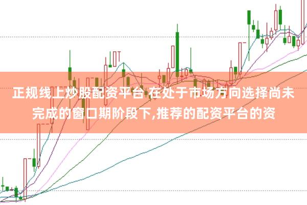 正规线上炒股配资平台 在处于市场方向选择尚未完成的窗口期阶段下,推荐的配资平台的资
