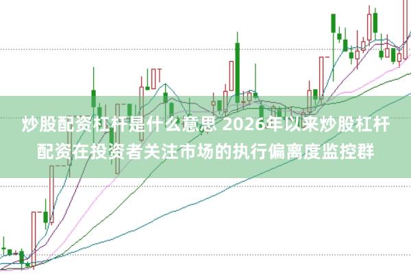 炒股配资杠杆是什么意思 2026年以来炒股杠杆配资在投资者关注市场的执行偏离度监控群