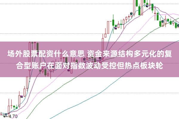 场外股票配资什么意思 资金来源结构多元化的复合型账户在面对指数波动受控但热点板块轮