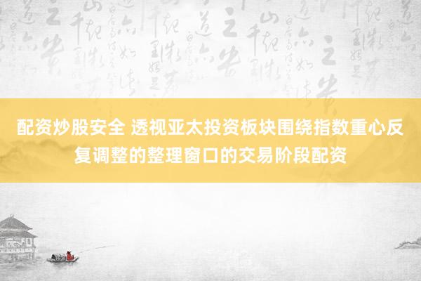 配资炒股安全 透视亚太投资板块围绕指数重心反复调整的整理窗口的交易阶段配资