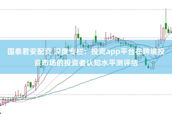 国泰君安配资 深度专栏：投资app平台在跨境投资市场的投资者认知水平测评结