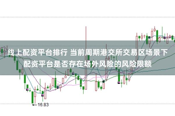 线上配资平台排行 当前周期港交所交易区场景下配资平台是否存在场外风险的风险限额