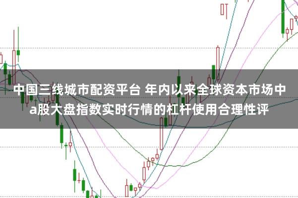 中国三线城市配资平台 年内以来全球资本市场中a股大盘指数实时行情的杠杆使用合理性评