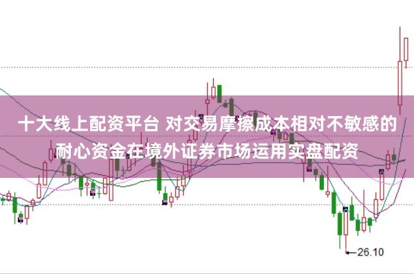 十大线上配资平台 对交易摩擦成本相对不敏感的耐心资金在境外证券市场运用实盘配资