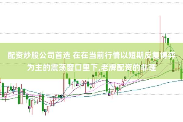 配资炒股公司首选 在在当前行情以短期反复博弈为主的震荡窗口里下,老牌配资的非理