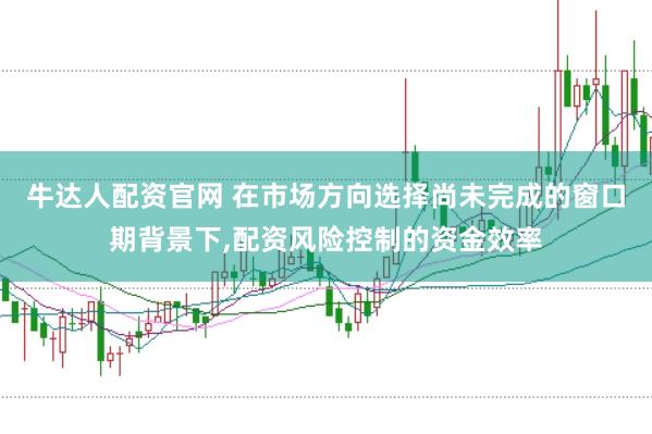 牛达人配资官网 在市场方向选择尚未完成的窗口期背景下,配资风险控制的资金效率