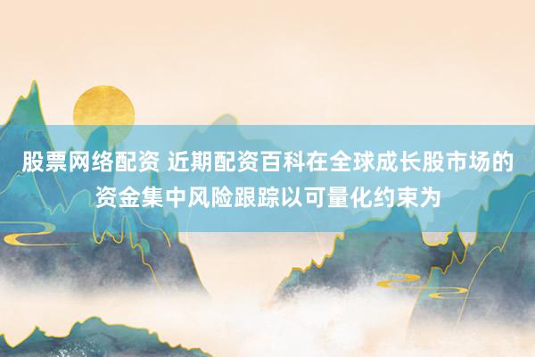 股票网络配资 近期配资百科在全球成长股市场的资金集中风险跟踪以可量化约束为