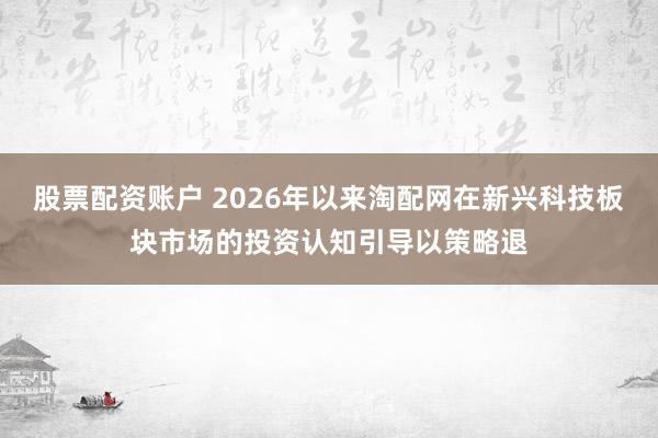 股票配资账户 2026年以来淘配网在新兴科技板块市场的投资认知引导以策略退