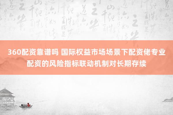 360配资靠谱吗 国际权益市场场景下配资佬专业配资的风险指标联动机制对长期存续