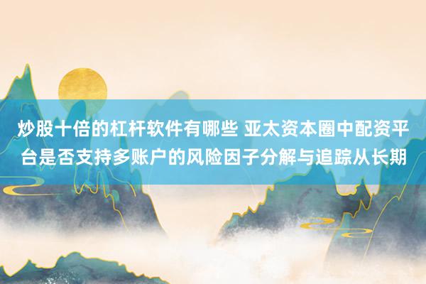 炒股十倍的杠杆软件有哪些 亚太资本圈中配资平台是否支持多账户的风险因子分解与追踪从长期