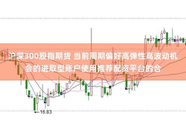 沪深300股指期货 当前周期偏好高弹性高波动机会的进取型账户使用推荐配资平台的合