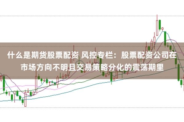 什么是期货股票配资 风控专栏：股票配资公司在市场方向不明且交易策略分化的震荡期里