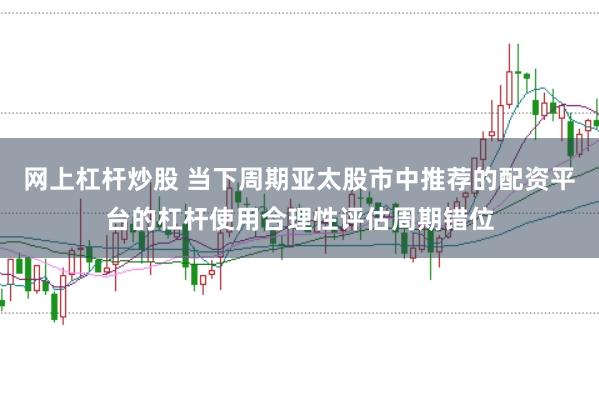 网上杠杆炒股 当下周期亚太股市中推荐的配资平台的杠杆使用合理性评估周期错位