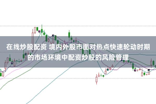 在线炒股配资 境内外股市面对热点快速轮动时期的市场环境中配资炒股的风险管理