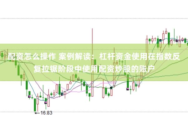 配资怎么操作 案例解读：杠杆资金使用在指数反复拉锯阶段中使用配资炒股的账户