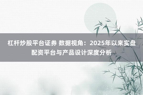 杠杆炒股平台证券 数据视角：2025年以来实盘配资平台与产品设计深度分析