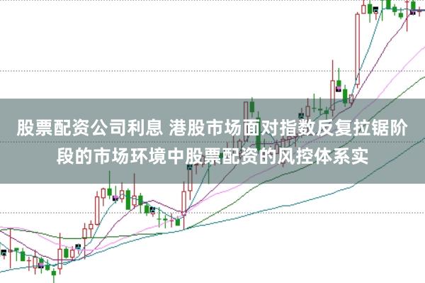 股票配资公司利息 港股市场面对指数反复拉锯阶段的市场环境中股票配资的风控体系实