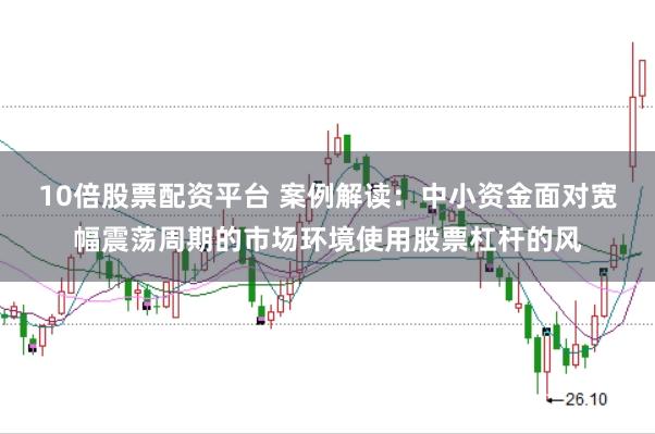 10倍股票配资平台 案例解读：中小资金面对宽幅震荡周期的市场环境使用股票杠杆的风