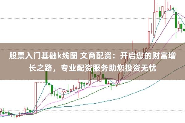 股票入门基础k线图 文商配资：开启您的财富增长之路，专业配资服务助您投资无忧