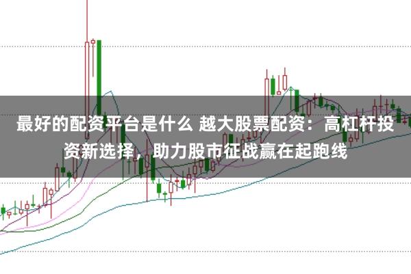 最好的配资平台是什么 越大股票配资：高杠杆投资新选择，助力股市征战赢在起跑线