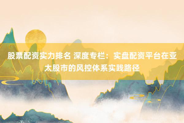 股票配资实力排名 深度专栏：实盘配资平台在亚太股市的风控体系实践路径