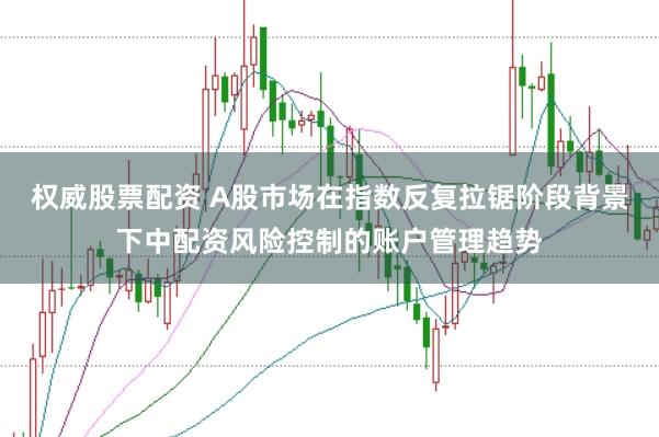 权威股票配资 A股市场在指数反复拉锯阶段背景下中配资风险控制的账户管理趋势