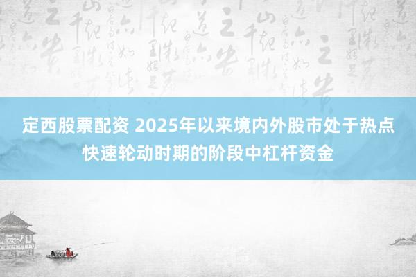 定西股票配资 2025年以来境内外股市处于热点快速轮动时期的阶段中杠杆资金