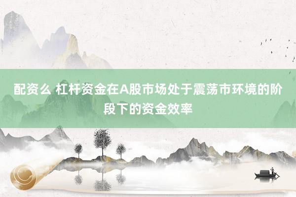 配资么 杠杆资金在A股市场处于震荡市环境的阶段下的资金效率