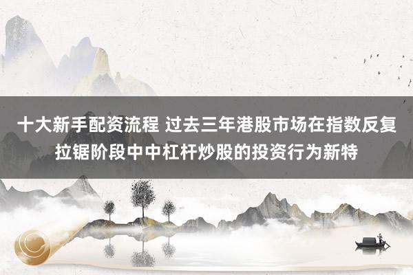 十大新手配资流程 过去三年港股市场在指数反复拉锯阶段中中杠杆炒股的投资行为新特