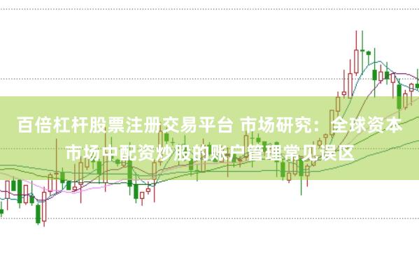 百倍杠杆股票注册交易平台 市场研究：全球资本市场中配资炒股的账户管理常见误区