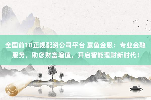 全国前10正规配资公司平台 赢鱼金服：专业金融服务，助您财富增值，开启智能理财新时代！
