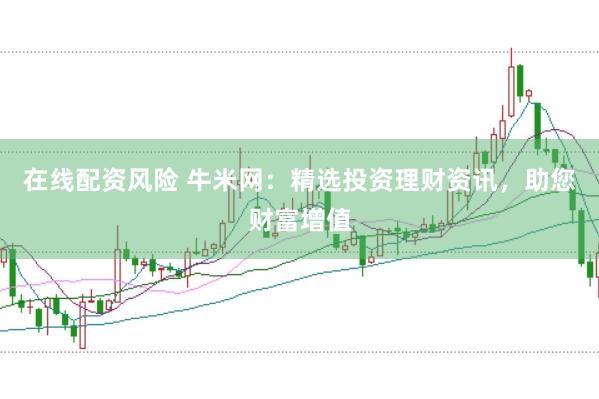 在线配资风险 牛米网：精选投资理财资讯，助您财富增值