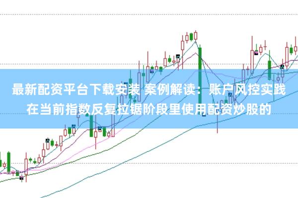 最新配资平台下载安装 案例解读：账户风控实践在当前指数反复拉锯阶段里使用配资炒股的